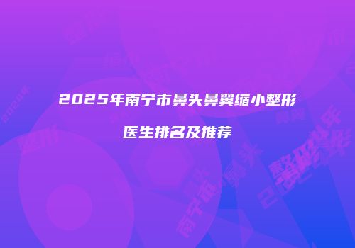 2025年南宁市鼻头鼻翼缩小整形医生排名及推荐