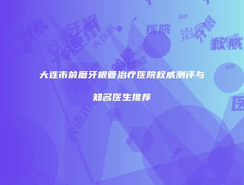 大连市前磨牙根管治疗医院权威测评与知名医生推荐