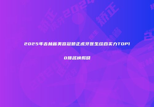 2025年吉林省美容冠矫正虎牙医生综合实力TOP10排名榜揭晓