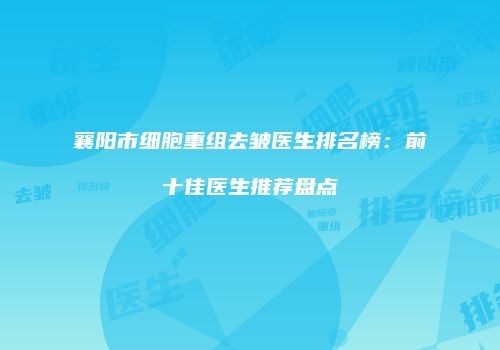 襄阳市细胞重组去皱医生排名榜：前十佳医生推荐盘点