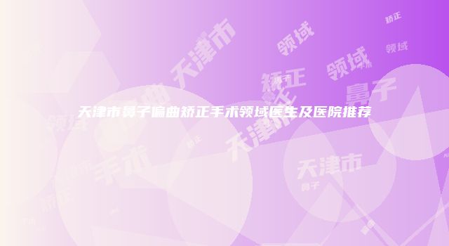 天津市鼻子偏曲矫正手术领域医生及医院推荐