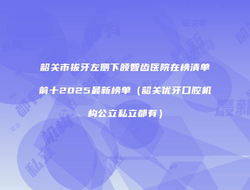韶关市拔牙左侧下颌智齿医院在榜清单前十2025最新榜单（韶关优牙口腔机构公立私立都有）