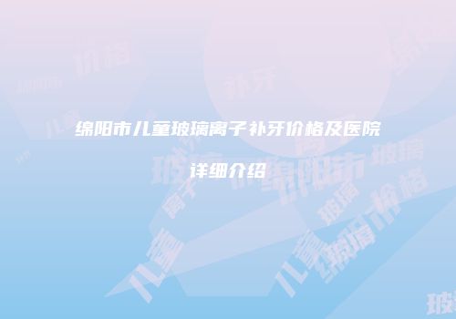 绵阳市儿童玻璃离子补牙价格及医院详细介绍