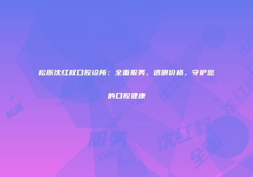 松原沈红权口腔诊所：全面服务，透明价格，守护您的口腔健康