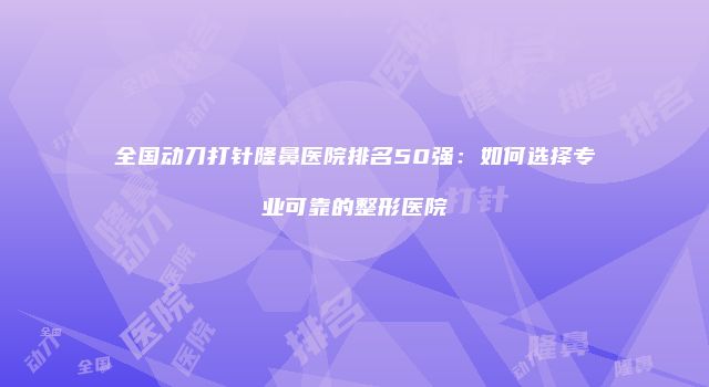 全国动刀打针隆鼻医院排名50强：如何选择专业可靠的整形医院