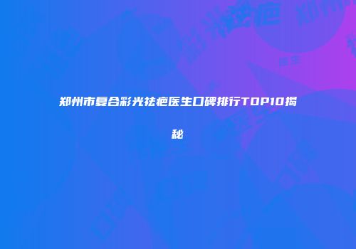 郑州市复合彩光祛疤医生口碑排行TOP10揭秘