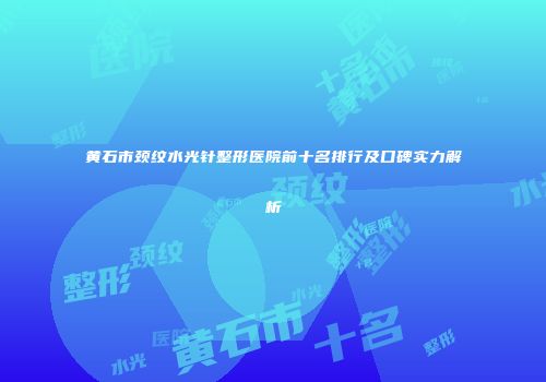 黄石市颈纹水光针整形医院前十名排行及口碑实力解析