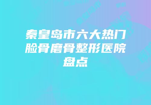 秦皇岛市六大热门脸骨磨骨整形医院盘点