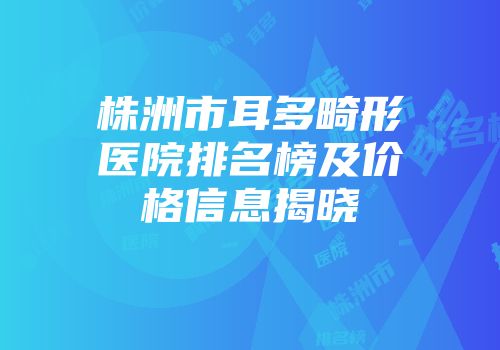 株洲市耳多畸形医院排名榜及价格信息揭晓