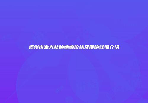 梧州市激光祛除疤痕价格及医院详细介绍