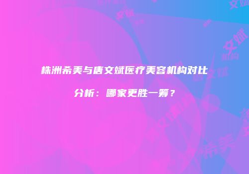 株洲希美与唐文斌医疗美容机构对比分析：哪家更胜一筹？