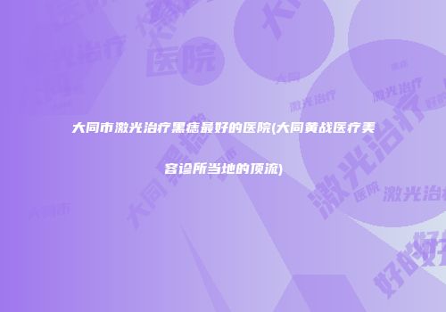 大同市激光治疗黑痣最好的医院(大同黄战医疗美容诊所当地的顶流)