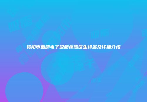 资阳市面部电子吸脂瘦脸医生排名及详细介绍