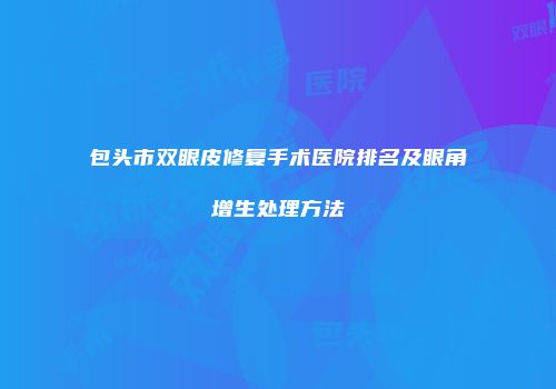包头市双眼皮修复手术医院排名及眼角增生处理方法