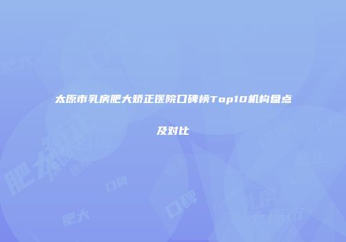太原市乳房肥大矫正医院口碑榜Top10机构盘点及对比