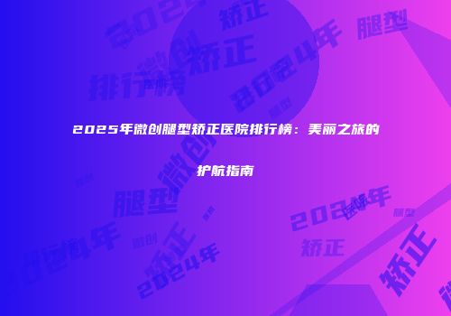 2025年微创腿型矫正医院排行榜：美丽之旅的护航指南