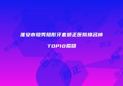 淮安市隐秀隐形牙套矫正医院排名榜TOP10揭晓