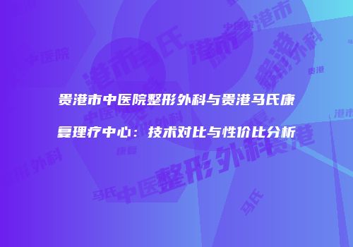 贵港市中医院整形外科与贵港马氏康复理疗中心：技术对比与性价比分析