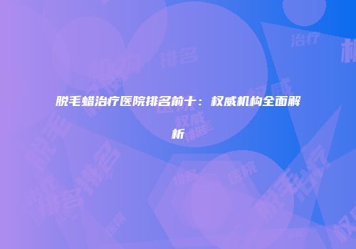 脱毛蜡治疗医院排名前十：权威机构全面解析