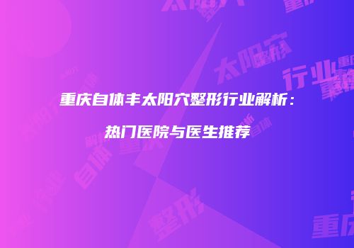 重庆自体丰太阳穴整形行业解析：热门医院与医生推荐