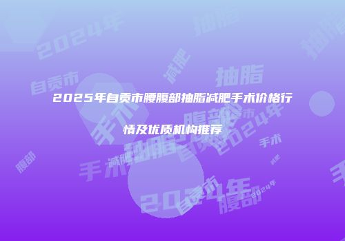 2025年自贡市腰腹部抽脂减肥手术价格行情及优质机构推荐