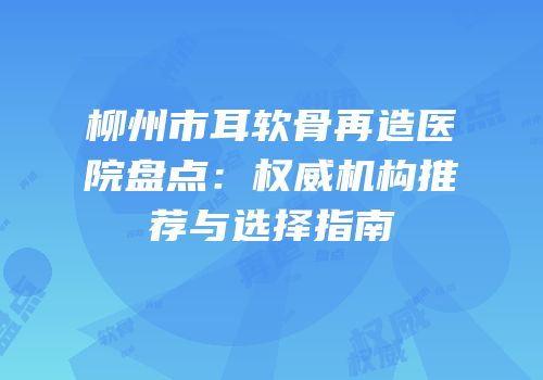 柳州市耳软骨再造医院盘点：权威机构推荐与选择指南