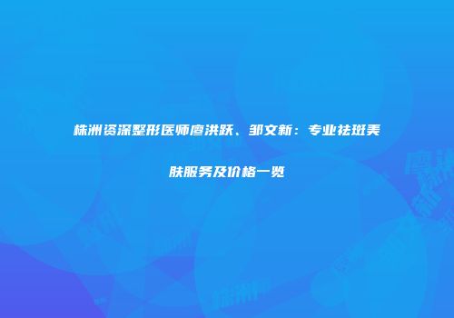 株洲资深整形医师廖洪跃、邹文新：专业祛斑美肤服务及价格一览