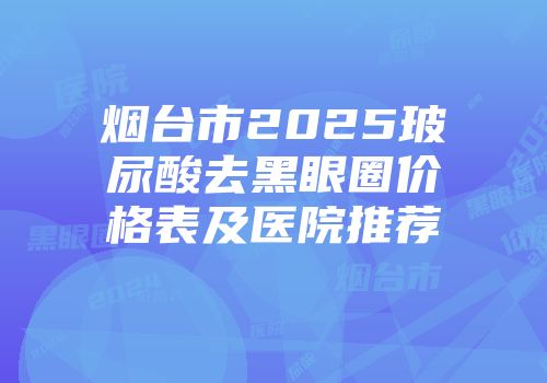 烟台市2025玻尿酸去黑眼圈价格表及医院推荐