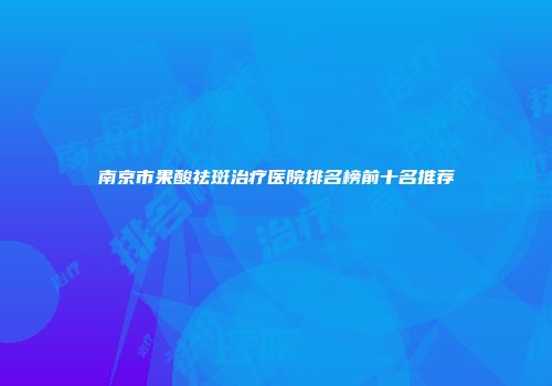 南京市果酸祛斑治疗医院排名榜前十名推荐