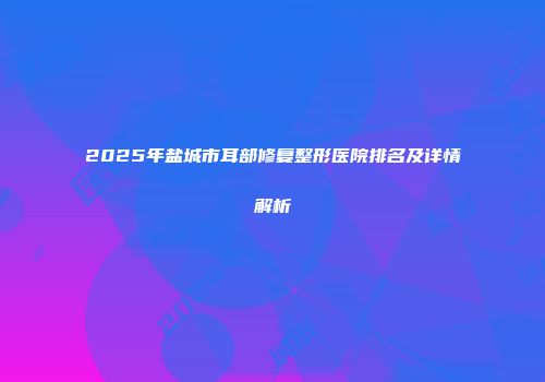 2025年盐城市耳部修复整形医院排名及详情解析