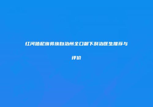 红河哈尼族彝族自治州全口龈下刮治医生推荐与评价