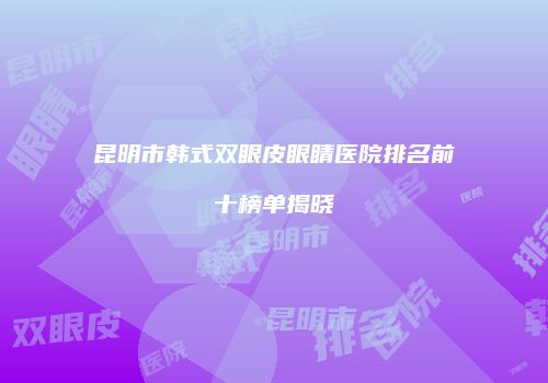 昆明市韩式双眼皮眼睛医院排名前十榜单揭晓