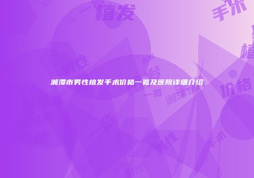 湘潭市男性植发手术价格一览及医院详细介绍
