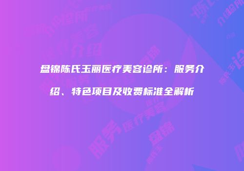 盘锦陈氏玉丽医疗美容诊所：服务介绍、特色项目及收费标准全解析