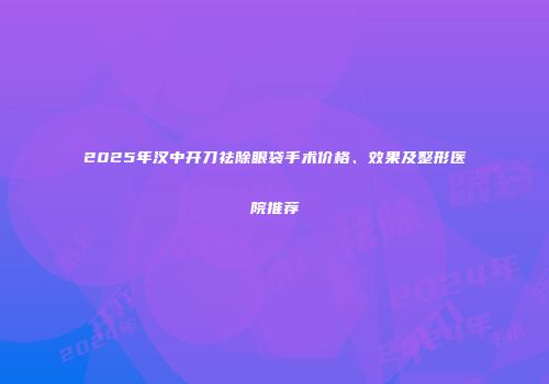 2025年汉中开刀祛除眼袋手术价格、效果及整形医院推荐