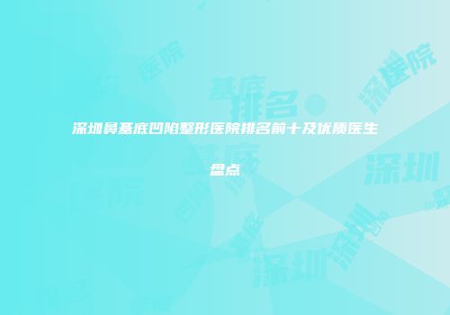 深圳鼻基底凹陷整形医院排名前十及优质医生盘点