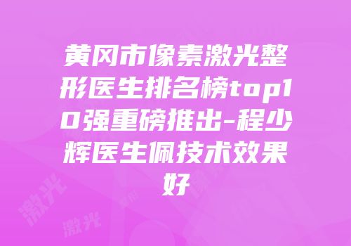 黄冈市像素激光整形医生排名榜top10强重磅推出-程少辉医生佩技术效果好