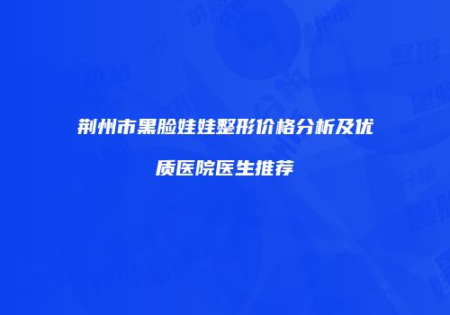 荆州市黑脸娃娃整形价格分析及优质医院医生推荐