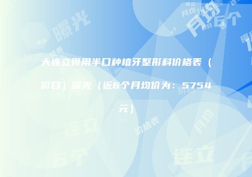 大连立得用半口种植牙整形科价格表（价目）曝光（近6个月均价为：5754元）