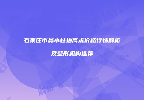 石家庄市鼻小柱抬高术价格行情解析及整形机构推荐