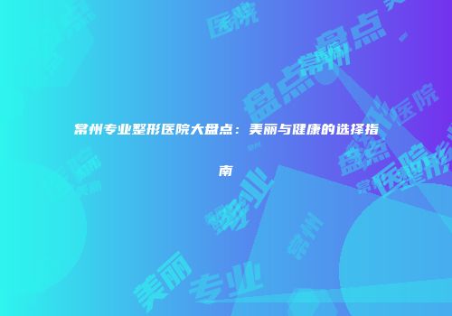 常州专业整形医院大盘点：美丽与健康的选择指南