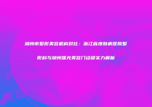湖州市整形美容机构对比：浙江省皮肤病医院整形科与湖州曙光美容门诊部实力解析