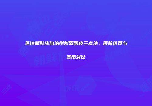延边朝鲜族自治州割双眼皮三点法：医院推荐与费用对比