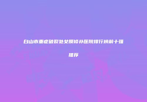 白山市重症破裂处女膜修补医院排行榜前十强推荐
