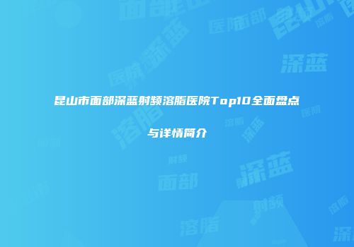 昆山市面部深蓝射频溶脂医院Top10全面盘点与详情简介