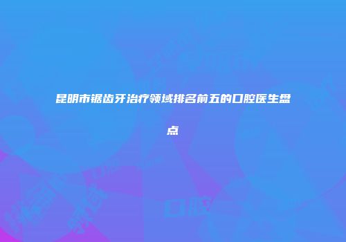 昆明市锯齿牙治疗领域排名前五的口腔医生盘点