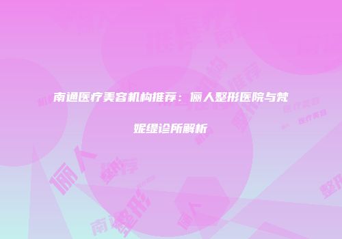 南通医疗美容机构推荐：俪人整形医院与梵妮缇诊所解析
