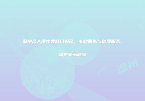 温州名人医疗美容门诊部：专业团队与优质服务，塑造美丽新颜