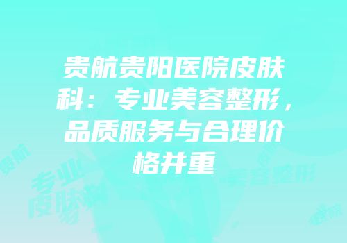 贵航贵阳医院皮肤科：专业美容整形，品质服务与合理价格并重