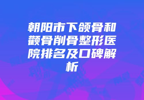 朝阳市下颌骨和颧骨削骨整形医院排名及口碑解析